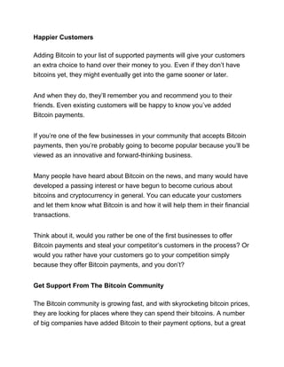 Happier Customers
Adding Bitcoin to your list of supported payments will give your customers
an extra choice to hand over their money to you. Even if they don’t have
bitcoins yet, they might eventually get into the game sooner or later.
And when they do, they’ll remember you and recommend you to their
friends. Even existing customers will be happy to know you’ve added
Bitcoin payments.
If you’re one of the few businesses in your community that accepts Bitcoin
payments, then you’re probably going to become popular because you’ll be
viewed as an innovative and forward-thinking business.
Many people have heard about Bitcoin on the news, and many would have
developed a passing interest or have begun to become curious about
bitcoins and cryptocurrency in general. You can educate your customers
and let them know what Bitcoin is and how it will help them in their financial
transactions.
Think about it, would you rather be one of the first businesses to offer
Bitcoin payments and steal your competitor’s customers in the process? Or
would you rather have your customers go to your competition simply
because they offer Bitcoin payments, and you don’t?
Get Support From The Bitcoin Community
The Bitcoin community is growing fast, and with skyrocketing bitcoin prices,
they are looking for places where they can spend their bitcoins. A number
of big companies have added Bitcoin to their payment options, but a great
 