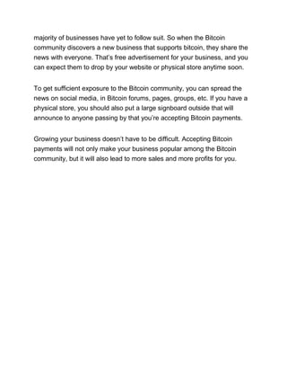 majority of businesses have yet to follow suit. So when the Bitcoin
community discovers a new business that supports bitcoin, they share the
news with everyone. That’s free advertisement for your business, and you
can expect them to drop by your website or physical store anytime soon.
To get sufficient exposure to the Bitcoin community, you can spread the
news on social media, in Bitcoin forums, pages, groups, etc. If you have a
physical store, you should also put a large signboard outside that will
announce to anyone passing by that you’re accepting Bitcoin payments.
Growing your business doesn’t have to be difficult. Accepting Bitcoin
payments will not only make your business popular among the Bitcoin
community, but it will also lead to more sales and more profits for you.
 