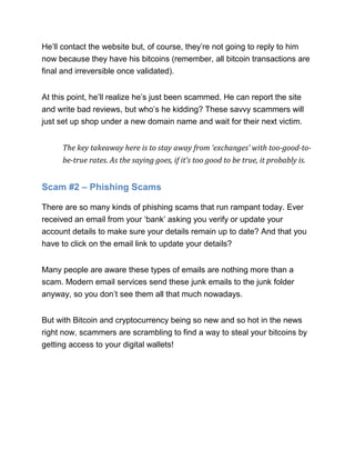 He’ll contact the website but, of course, they’re not going to reply to him
now because they have his bitcoins (remember, all bitcoin transactions are
final and irreversible once validated).
At this point, he’ll realize he’s just been scammed. He can report the site
and write bad reviews, but who’s he kidding? These savvy scammers will
just set up shop under a new domain name and wait for their next victim.
The key takeaway here is to stay away from ‘exchanges’ with too-good-to-
be-true rates. As the saying goes, if it’s too good to be true, it probably is.
Scam #2 – Phishing Scams
There are so many kinds of phishing scams that run rampant today. Ever
received an email from your ‘bank’ asking you verify or update your
account details to make sure your details remain up to date? And that you
have to click on the email link to update your details?
Many people are aware these types of emails are nothing more than a
scam. Modern email services send these junk emails to the junk folder
anyway, so you don’t see them all that much nowadays.
But with Bitcoin and cryptocurrency being so new and so hot in the news
right now, scammers are scrambling to find a way to steal your bitcoins by
getting access to your digital wallets!
 