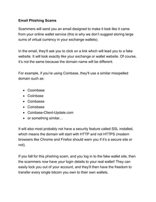 Email Phishing Scams
Scammers will send you an email designed to make it look like it came
from your online wallet service (this is why we don’t suggest storing large
sums of virtual currency in your exchange wallets).
In the email, they’ll ask you to click on a link which will lead you to a fake
website. It will look exactly like your exchange or wallet website. Of course,
it’s not the same because the domain name will be different.
For example, if you’re using Coinbase, they’ll use a similar misspelled
domain such as:
• Cooinbase
• Coiinbase
• Coinbasse
• Coinsbase
• Coinbase-Client-Update.com
• or something similar…
It will also most probably not have a security feature called SSL installed,
which means the domain will start with HTTP and not HTTPS (modern
browsers like Chrome and Firefox should warn you if it’s a secure site or
not).
If you fall for this phishing scam, and you log in to the fake wallet site, then
the scammers now have your login details to your real wallet! They can
easily lock you out of your account, and they’ll then have the freedom to
transfer every single bitcoin you own to their own wallets.
 