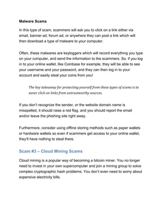 Malware Scams
In this type of scam, scammers will ask you to click on a link either via
email, banner ad, forum ad, or anywhere they can post a link which will
then download a type of malware to your computer.
Often, these malwares are keyloggers which will record everything you type
on your computer, and send the information to the scammers. So, if you log
in to your online wallet, like Coinbase for example, they will be able to see
your username and your password, and they can then log in to your
account and easily steal your coins from you!
The key takeaway for protecting yourself from these types of scams is to
never click on links from untrustworthy sources.
If you don’t recognize the sender, or the website domain name is
misspelled, it should raise a red flag, and you should report the email
and/or leave the phishing site right away.
Furthermore, consider using offline storing methods such as paper wallets
or hardware wallets so even if scammers get access to your online wallet,
they’ll have nothing to steal there.
Scam #3 – Cloud Mining Scams
Cloud mining is a popular way of becoming a bitcoin miner. You no longer
need to invest in your own supercomputer and join a mining group to solve
complex cryptographic hash problems. You don’t even need to worry about
expensive electricity bills.
 