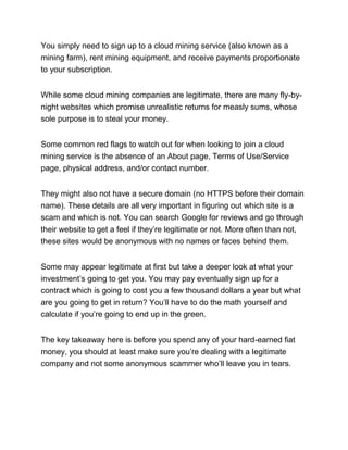 You simply need to sign up to a cloud mining service (also known as a
mining farm), rent mining equipment, and receive payments proportionate
to your subscription.
While some cloud mining companies are legitimate, there are many fly-by-
night websites which promise unrealistic returns for measly sums, whose
sole purpose is to steal your money.
Some common red flags to watch out for when looking to join a cloud
mining service is the absence of an About page, Terms of Use/Service
page, physical address, and/or contact number.
They might also not have a secure domain (no HTTPS before their domain
name). These details are all very important in figuring out which site is a
scam and which is not. You can search Google for reviews and go through
their website to get a feel if they’re legitimate or not. More often than not,
these sites would be anonymous with no names or faces behind them.
Some may appear legitimate at first but take a deeper look at what your
investment’s going to get you. You may pay eventually sign up for a
contract which is going to cost you a few thousand dollars a year but what
are you going to get in return? You’ll have to do the math yourself and
calculate if you’re going to end up in the green.
The key takeaway here is before you spend any of your hard-earned fiat
money, you should at least make sure you’re dealing with a legitimate
company and not some anonymous scammer who’ll leave you in tears.
 
