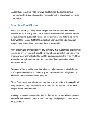 Do plenty of research, read reviews, and browse the crypto-mining
communities for information on the best and most trustworthy cloud mining
companies.
Scam #4 – Ponzi Scams
Ponzi scams are probably easier to spot than the other scams we’ve
covered so far in this guide. This is because Ponzi scams are well known
for guaranteeing outlandish returns on investments with little to no risk to
the investors. People fall for these sorts of scams all the time because
people want guaranteed returns on their investments.
With Bitcoin and cryptocurrency, any company that guarantees exponential
returns on any investment should be viewed as a potential scammer. The
cryptocurrency market is highly volatile, and one minute the price could be
at an all-time high and the next, it’s down by a few hundred or a few
thousand dollars.
Because of this volatility, you should never believe anyone who tells you
you’re guaranteed a 10% return on your investment every single day, or
whatever the scammer’s terms may be.
Since Ponzi schemes rely on new members, a.k.a. victims, to pay off their
early investors, they usually offer incentives for members to recruit new
people to join their network.
It’s very common for scams like this to offer some form of affiliate rewards.
You refer someone to invest in the ‘company,’ and you get compensated
for your efforts.
 