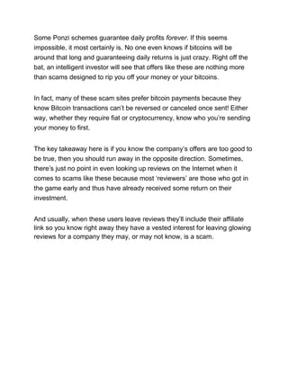 Some Ponzi schemes guarantee daily profits forever. If this seems
impossible, it most certainly is. No one even knows if bitcoins will be
around that long and guaranteeing daily returns is just crazy. Right off the
bat, an intelligent investor will see that offers like these are nothing more
than scams designed to rip you off your money or your bitcoins.
In fact, many of these scam sites prefer bitcoin payments because they
know Bitcoin transactions can’t be reversed or canceled once sent! Either
way, whether they require fiat or cryptocurrency, know who you’re sending
your money to first.
The key takeaway here is if you know the company’s offers are too good to
be true, then you should run away in the opposite direction. Sometimes,
there’s just no point in even looking up reviews on the Internet when it
comes to scams like these because most ‘reviewers’ are those who got in
the game early and thus have already received some return on their
investment.
And usually, when these users leave reviews they’ll include their affiliate
link so you know right away they have a vested interest for leaving glowing
reviews for a company they may, or may not know, is a scam.
 