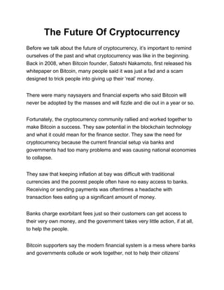 The Future Of Cryptocurrency
Before we talk about the future of cryptocurrency, it’s important to remind
ourselves of the past and what cryptocurrency was like in the beginning.
Back in 2008, when Bitcoin founder, Satoshi Nakamoto, first released his
whitepaper on Bitcoin, many people said it was just a fad and a scam
designed to trick people into giving up their ‘real’ money.
There were many naysayers and financial experts who said Bitcoin will
never be adopted by the masses and will fizzle and die out in a year or so.
Fortunately, the cryptocurrency community rallied and worked together to
make Bitcoin a success. They saw potential in the blockchain technology
and what it could mean for the finance sector. They saw the need for
cryptocurrency because the current financial setup via banks and
governments had too many problems and was causing national economies
to collapse.
They saw that keeping inflation at bay was difficult with traditional
currencies and the poorest people often have no easy access to banks.
Receiving or sending payments was oftentimes a headache with
transaction fees eating up a significant amount of money.
Banks charge exorbitant fees just so their customers can get access to
their very own money, and the government takes very little action, if at all,
to help the people.
Bitcoin supporters say the modern financial system is a mess where banks
and governments collude or work together, not to help their citizens’
 