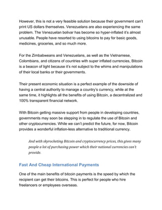 However, this is not a very feasible solution because their government can’t
print US dollars themselves. Venezuelans are also experiencing the same
problem. The Venezuelan bolivar has become so hyper-inflated it’s almost
unusable. People have resorted to using bitcoins to pay for basic goods,
medicines, groceries, and so much more.
For the Zimbabweans and Venezuelans, as well as the Vietnamese,
Colombians, and citizens of countries with super inflated currencies, Bitcoin
is a beacon of light because it’s not subject to the whims and manipulations
of their local banks or their governments.
Their present economic situation is a perfect example of the downside of
having a central authority to manage a country’s currency, while at the
same time, it highlights all the benefits of using Bitcoin, a decentralized and
100% transparent financial network.
With Bitcoin getting massive support from people in developing countries,
governments may soon be stepping in to regulate the use of Bitcoin and
other cryptocurrencies. While we can’t predict the future, for now, Bitcoin
provides a wonderful inflation-less alternative to traditional currency.
And with skyrocketing Bitcoin and cryptocurrency prices, this gives many
people a lot of purchasing power which their national currencies can’t
provide.
Fast And Cheap International Payments
One of the main benefits of bitcoin payments is the speed by which the
recipient can get their bitcoins. This is perfect for people who hire
freelancers or employees overseas.
 