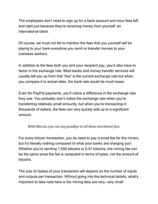 The employees don’t need to sign up for a bank account and incur fees left
and right just because they’re receiving money from yourself, an
international client.
Of course, we must not fail to mention the fees that you yourself will be
paying to your bank everytime you remit or transfer monies to your
overseas workers.
In addition to the fees both you and your recipient pay, you’d also have to
factor in the exchange rate. Most banks and money transfer services will
usually tell you up front that “this” is the current exchange rate but when
you compare it to actual rates, the bank rate would be much lower.
Even for PayPal payments, you’ll notice a difference in the exchange rate
they use. You probably won’t notice the exchange rate when you’re
transferring relatively small amounts, but when you’re transacting in
thousands of dollars, the fees can very quickly add up to a significant
amount.
With Bitcoin, you can say goodbye to all these exorbitant fees.
For every bitcoin transaction, you do need to pay a small fee for the miners,
but it’s literally nothing compared to what your banks are charging you!
Whether you’re sending 1,000 bitcoins or 0.01 bitcoins, the mining fee can
be the same since the fee is computed in terms of bytes, not the amount of
bitcoins.
The size (in bytes) of your transaction will depend on the number of inputs
and outputs per transaction. Without going into the technical details, what’s
important to take note here is the mining fees are very, very small
 