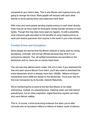 compared to your bank’s fees. This is why Bitcoin and cryptocurrency are
going to change the future. More people will transact with each other
directly to avoid paying those very expensive bank fees!
With more and more people sending cryptocurrency to each other directly,
there may be no more need for third-party money transfer services or even
banks. Though this may take many years to happen, it’s still a possibility
once everyone gets educated on the benefits of using cryptocurrency to
send and receive payments from anyone in the world in just a few minutes.
Combat Crime and Corruption
Many people are worried that the Bitcoin network is being used by money
launderers, criminals, and corrupt officials because they think it’s an
anonymous network. Yes, all verified transactions are recorded on the
blockchain and no, there are no names listed there.
You can see only alphanumeric codes, lots of it in fact. If you download the
free and open source Bitcoin Core client, you’ll also need to download the
entire blockchain which is already more than 100GB+. Millions of bitcoin
transactions since 2009 are stored on the blockchain. You’ll even see the
first ever transaction by its founder, Satoshi Nakamoto.
We’re mentioning this to point to the fact that Bitcoin is not really
anonymous. Instead, it’s pseudonymous, meaning users can hide behind
pseudonyms, but on close inspection, digital forensics experts can trace
who owns Bitcoin wallets.
This is, of course, a time-consuming endeavor but when you’re after
criminals who’ve laundered millions or billions of dollars’ worth of bitcoins
 