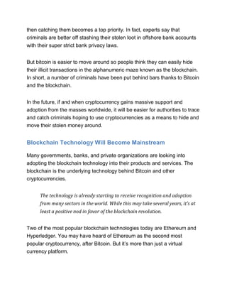 then catching them becomes a top priority. In fact, experts say that
criminals are better off stashing their stolen loot in offshore bank accounts
with their super strict bank privacy laws.
But bitcoin is easier to move around so people think they can easily hide
their illicit transactions in the alphanumeric maze known as the blockchain.
In short, a number of criminals have been put behind bars thanks to Bitcoin
and the blockchain.
In the future, if and when cryptocurrency gains massive support and
adoption from the masses worldwide, it will be easier for authorities to trace
and catch criminals hoping to use cryptocurrencies as a means to hide and
move their stolen money around.
Blockchain Technology Will Become Mainstream
Many governments, banks, and private organizations are looking into
adopting the blockchain technology into their products and services. The
blockchain is the underlying technology behind Bitcoin and other
cryptocurrencies.
The technology is already starting to receive recognition and adoption
from many sectors in the world. While this may take several years, it’s at
least a positive nod in favor of the blockchain revolution.
Two of the most popular blockchain technologies today are Ethereum and
Hyperledger. You may have heard of Ethereum as the second most
popular cryptocurrency, after Bitcoin. But it’s more than just a virtual
currency platform.
 