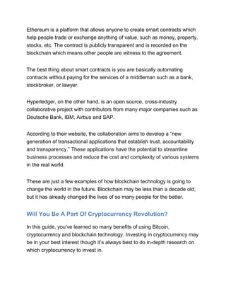 Ethereum is a platform that allows anyone to create smart contracts which
help people trade or exchange anything of value, such as money, property,
stocks, etc. The contract is publicly transparent and is recorded on the
blockchain which means other people are witness to the agreement.
The best thing about smart contracts is you are basically automating
contracts without paying for the services of a middleman such as a bank,
stockbroker, or lawyer.
Hyperledger, on the other hand, is an open source, cross-industry
collaborative project with contributors from many major companies such as
Deutsche Bank, IBM, Airbus and SAP.
According to their website, the collaboration aims to develop a “new
generation of transactional applications that establish trust, accountability
and transparency.” These applications have the potential to streamline
business processes and reduce the cost and complexity of various systems
in the real world.
These are just a few examples of how blockchain technology is going to
change the world in the future. Blockchain may be less than a decade old,
but it has already changed the lives of so many people for the better.
Will You Be A Part Of Cryptocurrency Revolution?
In this guide, you’ve learned so many benefits of using Bitcoin,
cryptocurrency and blockchain technology. Investing in cryptocurrency may
be in your best interest though it’s always best to do in-depth research on
which cryptocurrency to invest in.
 