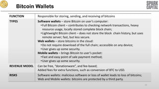 Bitcoin Wallets
FUNCTION

Responsible for storing, sending, and receiving of bitcoins

TYPES

Software wallets – store Bitcoin on user’s computer:
• Full Bitcoin client – contributes to checking network transactions, heavy
resource usage, locally stored complete block chain;
• Lightweight Bitcoin client – does not store the block chain history, but uses
remote server; fast, but less secure.
Web wallets – store bitcoins in the cloud:
• Do not require download of the full chain; accessible on any device;
• User gives up some security.
Mobile wallets – brings Bitcoin to user’s pocket:
• Fast and easy point of sale payment method;
• User gives up some security.

REVENUE MODEL

Can be free, “donationware”, and fee-based;
Added fees for extra functions, such as conversion of BTC to USD.

RISKS

Software wallets: malicious software or loss of wallet leads to loss of bitcoins;
Web and Mobile wallets: bitcoins are protected by a third party.
10

 