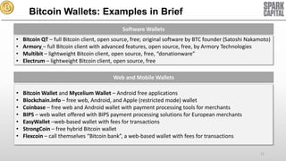 Bitcoin Wallets: Examples in Brief
Software Wallets

•
•
•
•

Bitcoin QT – full Bitcoin client, open source, free; original software by BTC founder (Satoshi Nakamoto)
Armory – full Bitcoin client with advanced features, open source, free, by Armory Technologies
Multibit – lightweight Bitcoin client, open source, free, “donationware”
Electrum – lightweight Bitcoin client, open source, free
Web and Mobile Wallets

•
•
•
•
•
•
•

Bitcoin Wallet and Mycelium Wallet – Android free applications
Blockchain.info – free web, Android, and Apple (restricted mode) wallet
Coinbase – free web and Android wallet with payment processing tools for merchants
BIPS – web wallet offered with BIPS payment processing solutions for European merchants
EasyWallet –web-based wallet with fees for transactions
StrongCoin – free hybrid Bitcoin wallet
Flexcoin – call themselves “Bitcoin bank”, a web-based wallet with fees for transactions
11

 