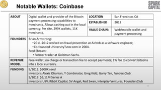 Notable Wallets: Coinbase
ABOUT

Digital wallet and provider of the Bitcoin
LOCATION
payment processing capabilities to
ESTABLISHED
merchants. Allows cashing out in the local
currency. Per site, 299K wallets, 11K
VALUE CHAIN:
merchants.

San Francisco, CA
2012
Web/mobile wallet and
payment processing

FOUNDERS Brian Armstrong:
•2011-2012 worked on fraud prevention at Airbnb as a software engineer;
•Co-founded UniversityTutor.com in 2004.
Fred Ehrsam:
• Former trader at Goldman Sachs.
REVENUE
MODEL

Free wallet; no charge or transaction fee to accept payments; 1% fee to convert bitcoins
into a local currency.

FUNDING

9/2012: $600K seed
Investors: Alexis Ohanian, Y Combinator, Greg Kidd, Garry Tan, FundersClub
5/2013: $6,11M Series A
Investors: USV, Ribbit Capital, SV Angel, Red Swan, Interplay Ventures, FoundersClub
14

 