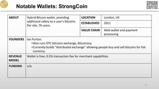 Notable Wallets: StrongCoin
ABOUT

Hybrid Bitcoin wallet, providing
additional safety to a user’s bitcoins.
Per site, 7K users.

LOCATION

London, UK

ESTABLISHED

2011

VALUE CHAIN

Web wallet and payment
processing

FOUNDERS Ian Purton:
•Also runs OTC bitcoins exchange, Bitcoinary;
•Currently builds “distributed exchange” allowing people buy and sell bitcoins for fiat
currency.
REVENUE
MODEL

Wallet is free; 0.5% transaction fee for merchant capabilities.

FUNDING

n/a

16

 