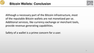 Bitcoin Wallets: Conclusion

Although a necessary part of the Bitcoin infrastructure, most
of the reputable Bitcoin wallets are not monetized per se.
Additional services, like currency exchange or merchant tools,
provide revenue generating capabilities.
Safety of a wallet is a prime concern for a user.

18

 