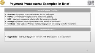 Payment Processers: Examples in Brief
Payment Service Providers
•
•
•
•
•

BitInstant – payment processer to main Bitcoin exchanges
BitPay – payment service provider to merchants globally
BIPS – payment processing solutions for European merchants
BitPagos – payment service provider to Latin American merchants
Coinbase – free web and Android wallet with payment processing tools for merchants
Payment Networks

• Ripple Labs – Distributed payment network with Bitoin as one of the currencies

21

 