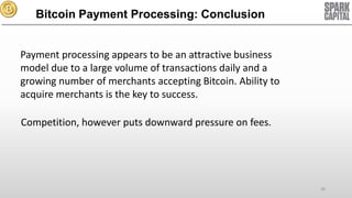 Bitcoin Payment Processing: Conclusion
Payment processing appears to be an attractive business
model due to a large volume of transactions daily and a
growing number of merchants accepting Bitcoin. Ability to
acquire merchants is the key to success.
Competition, however puts downward pressure on fees.

28

 