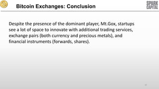 Bitcoin Exchanges: Conclusion
Despite the presence of the dominant player, Mt.Gox, startups
see a lot of space to innovate with additional trading services,
exchange pairs (both currency and precious metals), and
financial instruments (forwards, shares).

42

 