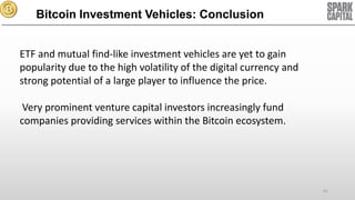 Bitcoin Investment Vehicles: Conclusion
ETF and mutual find-like investment vehicles are yet to gain
popularity due to the high volatility of the digital currency and
strong potential of a large player to influence the price.

Very prominent venture capital investors increasingly fund
companies providing services within the Bitcoin ecosystem.

61

 