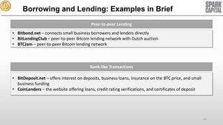 Borrowing and Lending: Examples in Brief
Peer-to-peer Lending
• Bitbond.net – connects small business borrowers and lenders directly
• BitLendingClub – peer-to-peer Bitcoin lending network with Dutch auction
• BTCJam – peer-to-peer Bitcoin lending network

Bank-like Transactions
• BitDeposit.net – offers interest on deposits, business loans, insurance on the BTC price, and small
business funding
• CoinLenders – the website offering loans, credit rating verifications, and certificates of deposit

64

 