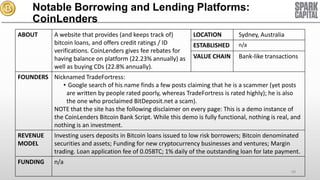 Notable Borrowing and Lending Platforms:
CoinLenders
ABOUT

A website that provides (and keeps track of)
bitcoin loans, and offers credit ratings / ID
verifications. CoinLenders gives fee rebates for
having balance on platform (22.23% annually) as
well as buying CDs (22.8% annually).

LOCATION

Sydney, Australia

ESTABLISHED

n/a

VALUE CHAIN

Bank-like transactions

FOUNDERS Nicknamed TradeFortress:
• Google search of his name finds a few posts claiming that he is a scammer (yet posts
are written by people rated poorly, whereas TradeFortress is rated highly); he is also
the one who proclaimed BitDeposit.net a scam).
NOTE that the site has the following disclaimer on every page: This is a demo instance of
the CoinLenders Bitcoin Bank Script. While this demo is fully functional, nothing is real, and
nothing is an investment.

REVENUE
MODEL

Investing users deposits in Bitcoin loans issued to low risk borrowers; Bitcoin denominated
securities and assets; Funding for new cryptocurrency businesses and ventures; Margin
trading. Loan application fee of 0.05BTC; 1% daily of the outstanding loan for late payment.

FUNDING

n/a
69

 