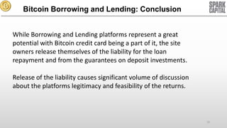 Bitcoin Borrowing and Lending: Conclusion
While Borrowing and Lending platforms represent a great
potential with Bitcoin credit card being a part of it, the site
owners release themselves of the liability for the loan
repayment and from the guarantees on deposit investments.
Release of the liability causes significant volume of discussion
about the platforms legitimacy and feasibility of the returns.

70

 