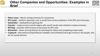 Other Companies and Opportunities: Examples in
Brief

•
•
•
•
•
•
•

Miner Lease – Bitcoin mining contracts for investment;
BTC Levels – platform allowing a user to profit from correct prediction of the BTC price forecasts;
Satoshidise – leading Bitcoin gaming site;
Coinster – cryptocurrency search engine with search results only related to cryptocurrencies;
BTCVoip – provides VOIP services at low prices for BTC only;
BitcoinGet – allows earning bitcoins by watching the videos and completing simple tasks;
Cryptcard - international prepaid Bitcoin loadable virtual MasterCard to get money to the people, who
do not accept bitcoins.

72

 