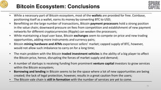 Bitcoin Ecosystem: Conclusions
• While a necessary part of Bitcoin ecosystem, most of the wallets are provided for free. Coinbase,
positioning itself as a wallet, earns its money by converting BTC to USD;
• Benefitting on the large number of transactions, Bitcoin payment processors hold a strong position
in the value chain; downward pressure on fees from competition and establishment of new payment
networks for different cryptocurrencies (Ripple) can weaken the processors;
• While maintaining a loyal user base, Bitcoin exchanges seem to compete on price and new trading
opportunities, adding more instruments and currency pairs;
• Bitcoin mining hardware and ATMs experience sellers’ market; capped supply of BTC, however,
would not allow such imbalance to carry on for a long time;
• The main problem with the Bitcoin traded investment vehicles is the ability of a big player to affect
the Bitcoin price, hence, disrupting the forces of market supply and demand;
• A number of startups is receiving funding from prominent venture capital investors to grow services
within the Bitcoin ecosystem;
• Borrowing and lending in Bitcoin seems to be the space where a lot of new opportunities are being
created; the lack of legal protection, however, results in a great caution from the users;
• The Bitcoin vale chain is still in formation with the number of services are yet to come.
76

 