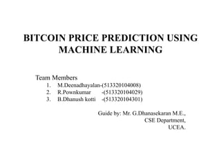 BITCOIN PRICE PREDICTION USING
MACHINE LEARNING
Team Members
1. M.Deenadhayalan-(513320104008)
2. R.Pownkumar -(513320104029)
3. B.Dhanush kotti -(513320104301)
Guide by: Mr. G.Dhanasekaran M.E.,
CSE Department,
UCEA.
 