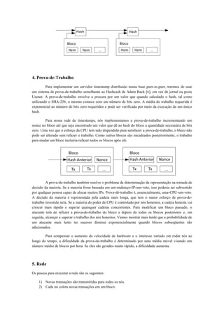 4. Prova-de-Trabalho
Para implementar um servidor timestamp distribuído numa base peer-to-peer, teremos de usar
um sistema de prova-de-trabalho semelhante ao Hashcash de Adam Back [6], em vez de jornal ou posts
Usenet. A prova-de-trabalho envolve a procura por um valor que quando calculado o hash, tal como
utilizando o SHA-256, o mesmo comece com um número de bits zero. A média do trabalho requerida é
exponencial ao número de bits zero requeridos e pode ser verificada por meio da execução de um único
hash.
Para nossa rede de timestamps, nós implementamos a prova-de-trabalho incrementando um
nonce no bloco até que seja encontrado um valor que dê ao hash do bloco a quantidade necessária de bits
zero. Uma vez que o esforço da CPU tem sido dispendido para satisfazer a prova-de-trabalho, o bloco não
pode ser alterado sem refazer o trabalho. Como outros blocos são encadeados posteriormente, o trabalho
para mudar um bloco incluiria refazer todos os blocos após ele.
A prova-de-trabalho também resolve o problema da determinação da representação na tomada de
decisão da maioria. Se a maioria fosse baseada em um-endereço-IP-um-voto, isso poderia ser subvertido
por qualquer pessoa capaz de alocar muitos IPs. Prova-de-trabalho é, essencialmente, uma-CPU-um-voto.
A decisão da maioria é representada pela cadeia mais longa, que tem o maior esforço de prova-de-
trabalho investido nela. Se a maioria do poder de CPU é controlado por nós honestos, a cadeia honesta vai
crescer mais rápido e superar quaisquer cadeias concorrentes. Para modificar um bloco passado, o
atacante terá de refazer a prova-de-trabalho do bloco e depois de todos os blocos posteriores e, em
seguida, alcançar e superar o trabalho dos nós honestos. Vamos mostrar mais tarde que a probabilidade de
um atacante mais lento ter sucesso diminui exponencialmente quando blocos subseqüentes são
adicionados.
Para compensar o aumento da velocidade de hardware e o interesse variado em rodar nós ao
longo do tempo, a dificuldade da prova-de-trabalho é determinado por uma média móvel visando um
número médio de blocos por hora. Se eles são gerados muito rápido, a dificuldade aumenta.
5. Rede
Os passos para executar a rede são os seguintes:
1) Novas transações são transmitidas para todos os nós.
2) Cada nó coleta novas transações em um bloco.
 