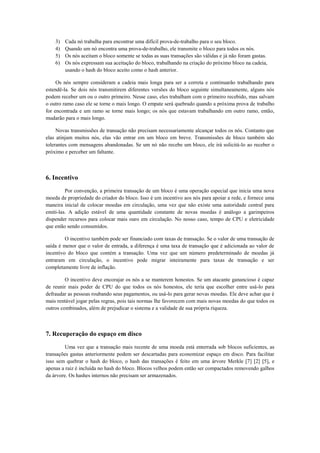 3) Cada nó trabalha para encontrar uma difícil prova-de-trabalho para o seu bloco.
4) Quando um nó encontra uma prova-de-trabalho, ele transmite o bloco para todos os nós.
5) Os nós aceitam o bloco somente se todas as suas transações são válidas e já não foram gastas.
6) Os nós expressam sua aceitação do bloco, trabalhando na criação do próximo bloco na cadeia,
usando o hash do bloco aceito como o hash anterior.
Os nós sempre consideram a cadeia mais longa para ser a correta e continuarão trabalhando para
estendê-la. Se dois nós transmitirem diferentes versões do bloco seguinte simultaneamente, alguns nós
podem receber um ou o outro primeiro. Nesse caso, eles trabalham com o primeiro recebido, mas salvam
o outro ramo caso ele se torne o mais longo. O empate será quebrado quando a próxima prova de trabalho
for encontrada e um ramo se torne mais longo; os nós que estavam trabalhando em outro ramo, então,
mudarão para o mais longo.
Novas transmissões de transação não precisam necessariamente alcançar todos os nós. Contanto que
elas atinjam muitos nós, elas vão entrar em um bloco em breve. Transmissões de bloco também são
tolerantes com mensagens abandonadas. Se um nó não recebe um bloco, ele irá solicitá-lo ao receber o
próximo e perceber um faltante.
6. Incentivo
Por convenção, a primeira transação de um bloco é uma operação especial que inicia uma nova
moeda de propriedade do criador do bloco. Isso é um incentivo aos nós para apoiar a rede, e fornece uma
maneira inicial de colocar moedas em circulação, uma vez que não existe uma autoridade central para
emiti-las. A adição estável de uma quantidade constante de novas moedas é análogo a garimpeiros
dispender recursos para colocar mais ouro em circulação. No nosso caso, tempo de CPU e eletricidade
que estão sendo consumidos.
O incentivo também pode ser financiado com taxas de transação. Se o valor de uma transação de
saída é menor que o valor de entrada, a diferença é uma taxa de transação que é adicionada ao valor de
incentivo do bloco que contém a transação. Uma vez que um número predeterminado de moedas já
entraram em circulação, o incentivo pode migrar inteiramente para taxas de transação e ser
completamente livre de inflação.
O incentivo deve encorajar os nós a se manterem honestos. Se um atacante ganancioso é capaz
de reunir mais poder de CPU do que todos os nós honestos, ele teria que escolher entre usá-lo para
defraudar as pessoas roubando seus pagamentos, ou usá-lo para gerar novas moedas. Ele deve achar que é
mais rentável jogar pelas regras, pois tais normas lhe favorecem com mais novas moedas do que todos os
outros combinados, além de prejudicar o sistema e a validade de sua própria riqueza.
7. Recuperação do espaço em disco
Uma vez que a transação mais recente de uma moeda está enterrada sob blocos suficientes, as
transações gastas anteriormente podem ser descartadas para economizar espaço em disco. Para facilitar
isso sem quebrar o hash do bloco, o hash das transações é feito em uma árvore Merkle [7] [2] [5], e
apenas a raiz é incluída no hash do bloco. Blocos velhos podem então ser compactados removendo galhos
da árvore. Os hashes internos não precisam ser armazenados.
 