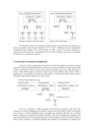 Um cabeçalho do bloco com nenhuma transação seria de cerca de 80 bytes. Se supormos que
blocos são gerados a cada 10 minutos, 80 bytes * 6 * 24 * 365 = 4,2MB por ano. Com computadores
normalmente sendo vendidos com 2 GB de RAM em 2008, e pela Lei de Moore prevendo um
crescimento de 1,2 GB por ano, o armazenamento não deve ser um problema, mesmo que os cabeçalhos
do bloco devam ser mantidos em memória.
8. Verificação de Pagamento Simplificada
É possível verificar os pagamentos sem executar um nó de rede completo. Um usuário só precisa
manter uma cópia dos cabeçalhos do bloco da cadeia com a prova de trabalho mais longa, que ele pode
recuperar consultando os nós da rede até que ele esteja convencido de que tem a cadeia mais longa, e
obteve o ramo Merkle ligando a transação ao bloco que ela está registrada. Não se pode verificar a
transação por si, mas ligando-a a um lugar na cadeia, pode-se ver que um nó de rede a aceitou, e blocos
adicionados depois desse confirmam que a rede a aceitou.
Como tal, a verificação é confiável enquanto os nós honestos controlarem a rede, mas é mais
vulnerável se a rede for subjugada por um atacante. Enquanto nós da rede podem verificar as transações
por si mesmos, o método simplificado pode ser enganado por transações fabricadas de um atacante
durante o tempo que o atacante pode continuar a dominar a rede. Uma estratégia para se proteger disso
seria aceitar alertas dos nós da rede quando detectam um bloco inválido, levando o software do usuário a
baixar o bloco completo e as transações alarmadas para confirmar a inconsistência. As empresas que
 