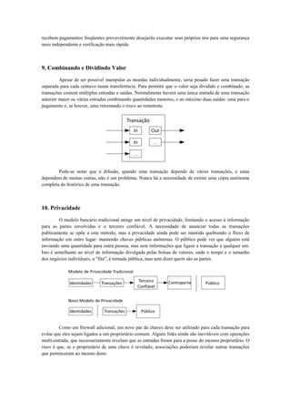recebem pagamentos freqüentes provavelmente desejarão executar seus próprios nós para uma segurança
mais independente e verificação mais rápida.
9. Combinando e Dividindo Valor
Apesar de ser possível manipular as moedas individualmente, seria pesado fazer uma transação
separada para cada centavo numa transferência. Para permitir que o valor seja dividido e combinado, as
transações contem múltiplas entradas e saídas. Normalmente haverá uma única entrada de uma transação
anterior maior ou várias entradas combinando quantidades menores, e no máximo duas saídas: uma para o
pagamento e, se houver, uma retornando o troco ao remetente.
Pode-se notar que a difusão, quando uma transação depende de várias transações, e estas
dependem de muitas outras, não é um problema. Nunca há a necessidade de extrair uma cópia autônoma
completa do histórico de uma transação.
10. Privacidade
O modelo bancário tradicional atinge um nível de privacidade, limitando o acesso à informação
para as partes envolvidas e o terceiro confiável. A necessidade de anunciar todas as transações
publicamente se opõe a este método, mas a privacidade ainda pode ser mantida quebrando o fluxo de
informação em outro lugar: mantendo chaves públicas anônimas. O público pode ver que alguém está
enviando uma quantidade para outra pessoa, mas sem informações que ligam a transação a qualquer um.
Isto é semelhante ao nível de informação divulgada pelas bolsas de valores, onde o tempo e o tamanho
dos negócios individuais, a "fita", é tornada pública, mas sem dizer quem são as partes.
Como um firewall adicional, um novo par de chaves deve ser utilizado para cada transação para
evitar que eles sejam ligados a um proprietário comum. Alguns links ainda são inevitáveis com operações
multi-entrada, que necessariamente revelam que as entradas foram para a posse do mesmo proprietário. O
risco é que, se o proprietário de uma chave é revelado, associações poderiam revelar outras transações
que pertenceram ao mesmo dono.
 