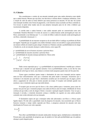 11. Cálculos
Nós consideramos o cenário de um atacante tentando gerar uma cadeia alternativa mais rápido
que a cadeia honesta. Mesmo que seja feito, isso não deixa o sistema aberto a mudanças arbitrárias, como
a criação de valor do nada ou tomar dinheiro que nunca pertenceu ao atacante. Os nós não vão aceitar
uma transação inválida como forma de pagamento, e nós honestos nunca aceitarão um bloco contendo-as.
Um invasor só pode tentar mudar uma de suas próprias transações para ter de volta o dinheiro que
recentemente dispendeu.
A corrida entre a cadeia honesta e uma cadeia atacante pode ser caracterizada como uma
Caminhada Aleatória Binomial. O evento de sucesso é a cadeia honesta sendo prorrogada por mais um
bloco, aumentando a sua liderança por +1, e o evento de falha é cadeia do atacante sendo prorrogada por
um bloco, reduzindo a lacuna por -1.
A probabilidade de um atacante recuperar-se de um dado déficit é análogo ao problema da Ruína
do Jogador. Suponha que um jogador com crédito ilimitado comece em um deficit e jogue potencialmente
um número infinito de tentativas para atingir o breakeven. Podemos calcular a probabilidade de ele atingir
o breakeven, ou de um atacante alcançar a cadeia honesta, como segue [8]:
p = probabilidade de um nó honesto encontrar o próximo bloco
q = probabilidade do atacante encontrar o próximo bloco
qz = probabilidade do atacante alcançar partindo de z blocos atrás
Dada a nossa suposição que p > q, a probabilidade cai exponencialmente à medida que o número
de blocos que o atacante tem que apanhar aumenta. Com as probabilidades contra, se ele não faz uma
arrancada de sorte logo no início, suas chances se tornam muito pequenas quanto mais ele fica para trás.
Vamos agora considerar quanto tempo o destinatário de uma nova transação precisa esperar
antes de ficar suficientemente certo que o remetente não pode mudar a transação. Assumimos que o
remetente é um atacante que quer fazer o destinatário acreditar por um momento que ele pagou, porém
altera o pagamento de volta para si mesmo passado um tempo. O receptor será alertado quando isso
acontecer, mas o remetente espera que seja tarde demais.
O receptor gera um novo par de chaves e dá a chave pública para o remetente, pouco antes de
assinar. Isso previne que o remetente prepare uma cadeia de blocos antes do tempo, trabalhando de forma
contínua até que tenha a sorte de chegar à frente e executar a operação naquele momento. Uma vez que a
transação é enviada, o remetente desonesto começa a trabalhar em segredo em uma cadeia paralela
contendo uma versão alternativa de sua transação.
O destinatário espera até que a transação tenha sido adicionada a um bloco e z blocos sejam
ligados depois. Ele não sabe a quantidade exata de progresso do atacante, mas assumindo que os blocos
honestos tomaram o tempo médio esperado por bloco, o progresso potencial do atacante será uma
distribuição de Poisson com valor esperado:
Para obter a probabilidade do atacante ainda poder alcançar agora, multiplicamos a densidade de
Poisson para cada quantidade de progresso que ele poderia ter feito pela probabilidade que ele pudesse
alcançar a partir daquele ponto:
 