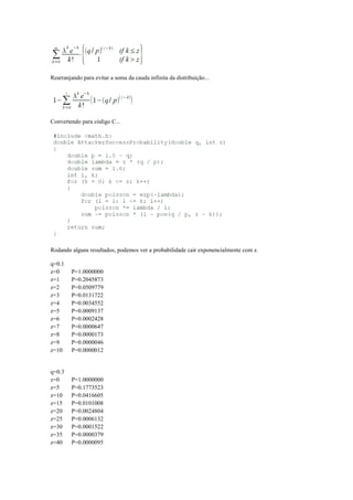 Rearranjando para evitar a soma da cauda infinita da distribuição...
Convertendo para código C...
Rodando alguns resultados, podemos ver a probabilidade cair exponencialmente com z.
q=0.1
z=0 P=1.0000000
z=1 P=0.2045873
z=2 P=0.0509779
z=3 P=0.0131722
z=4 P=0.0034552
z=5 P=0.0009137
z=6 P=0.0002428
z=7 P=0.0000647
z=8 P=0.0000173
z=9 P=0.0000046
z=10 P=0.0000012
q=0.3
z=0 P=1.0000000
z=5 P=0.1773523
z=10 P=0.0416605
z=15 P=0.0101008
z=20 P=0.0024804
z=25 P=0.0006132
z=30 P=0.0001522
z=35 P=0.0000379
z=40 P=0.0000095
 