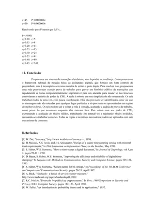 z=45 P=0.0000024
z=50 P=0.0000006
Resolvendo para P menor que 0,1%...
P < 0.001
q=0.10 z=5
q=0.15 z=8
q=0.20 z=11
q=0.25 z=15
q=0.30 z=24
q=0.35 z=41
q=0.40 z=89
q=0.45 z=340
12. Conclusão
Propusemos um sistema de transações eletrônicas, sem depender de confiança. Começamos com
o framework habitual de moedas feitas de assinaturas digitais, que fornece um forte controle de
propriedade, mas é incompleto sem uma maneira de evitar o gasto duplo. Para resolver isso, propusemos
uma rede peer-to-peer usando prova de trabalho para gravar um histórico público de transações que
rapidamente se torna computacionalmente impraticável para um atacante para mudar se nós honestos
controlarem a maioria do poder de CPU. A rede é robusta em sua simplicidade não estruturada. Os nós
trabalham todos de uma vez, com pouca coordenação. Eles não precisam ser identificados, uma vez que
as mensagens não são roteadas para qualquer lugar particular e só precisam ser apresentadas em regime
de melhor esforço. Os nós podem sair e voltar a rede à vontade, aceitando a cadeia de prova de trabalho,
como prova do que aconteceu enquanto eles estavam fora. Eles votam com seu poder de CPU,
expressando a aceitação de blocos válidos, trabalhando em estendê-los e rejeitando blocos inválidos,
recusando-se a trabalhar com eles. Todas as regras e incentivos necessários podem ser aplicados com este
mecanismo de consenso.
Referências
[1] W. Dai, "b-money," http://www.weidai.com/bmoney.txt, 1998.
[2] H. Massias, X.S. Avila, and J.-J. Quisquater, "Design of a secure timestamping service with minimal
trust requirements," In 20th Symposium on Information Theory in the Benelux, May 1999.
[3] S. Haber, W.S. Stornetta, "How to time-stamp a digital document," In Journal of Cryptology, vol 3, no
2, pages 99-111, 1991.
[4] D. Bayer, S. Haber, W.S. Stornetta, "Improving the efficiency and reliability of digital time-
stamping," In Sequences II: Methods in Communication, Security and Computer Science, pages 329-334,
1993.
[5] S. Haber, W.S. Stornetta, "Secure names for bit-strings," In Proceedings of the 4th ACM Conference
on Computer and Communications Security, pages 28-35, April 1997.
[6] A. Back, "Hashcash - a denial of service counter-measure,"
http://www.hashcash.org/papers/hashcash.pdf, 2002.
[7] R.C. Merkle, "Protocols for public key cryptosystems," In Proc. 1980 Symposium on Security and
Privacy, IEEE Computer Society, pages 122-133, April 1980.
[8] W. Feller, "An introduction to probability theory and its applications," 1957.
 