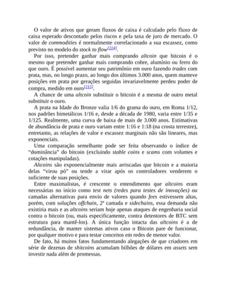 O valor de ativos que geram fluxos de caixa é calculado pelo fluxo de
caixa esperado descontado pelos riscos e pela taxa de juro de mercado. O
valor de commodities é normalmente correlacionado a sua escassez, como
previsto no modelo do stock to flow[214].
Por isso, pretender ganhar mais comprando altcoin que bitcoin é o
mesmo que pretender ganhar mais comprando cobre, alumínio ou ferro do
que ouro. É possível aumentar seu patrimônio em ouro fazendo trades com
prata, mas, no longo prazo, ao longo dos últimos 3.000 anos, quem manteve
posições em prata por gerações seguidas invariavelmente perdeu poder de
compra, medido em ouro[215].
A chance de uma altcoin substituir o bitcoin é a mesma de outro metal
substituir o ouro.
A prata na Idade do Bronze valia 1/6 do grama do ouro, em Roma 1/12,
nos padrões bimetálicos 1/16 e, desde a década de 1980, varia entre 1/35 e
1/125. Realmente, uma curva de baixa de mais de 3.000 anos. Estimativas
de abundância de prata e ouro variam entre 1:16 e 1:18 (na crosta terrestre),
entretanto, as relações de valor e escassez marginais não são lineares, mas
exponenciais.
Uma comparação semelhante pode ser feita observando o índice de
“dominância” do bitcoin (excluindo stable coins e scams com volumes e
cotações manipuladas).
Altcoins são exponencialmente mais arriscadas que bitcoin e a maioria
delas “virou pó” ou tende a virar após os controladores venderem o
suficiente de suas posições.
Entre maximalistas, é crescente o entendimento que altcoins eram
necessárias no início como test nets (redes para testes de inovações) ou
camadas alternativas para envio de valores quando fees estivessem altas,
porém, com soluções offchain, 2ª camada e sidechains, essa demanda não
existiria mais e as altcoins seriam hoje apenas ataques de engenharia social
contra o bitcoin (ou, mais especificamente, contra detentores de BTC sem
estrutura para mantê-los). A única função intacta das altcoins é a de
redundância, de manter sistemas ativos caso o Bitcoin pare de funcionar,
por qualquer motivo e para testar conceitos em redes de menor valor.
De fato, há muitos fatos fundamentando alegações de que criadores em
série de dezenas de shitcoins acumulam bilhões de dólares em assets sem
investir nada além de promessas.
 