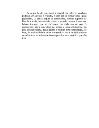 Se o que há de lixo moral e mental em todos os cérebros
pudesse ser varrido e reunido, e com ele se formar uma figura
gigantesca, tal seria a figura do comunismo, inimigo supremo da
liberdade e da humanidade, como o é tudo quanto dorme nos
baixos instintos que se escondem em cada um de nós. O
comunismo não é uma doutrina porque é uma antidoutrina, ou
uma contradoutrina. Tudo quanto o homem tem conquistado, até
hoje, de espiritualidade moral e mental — isto é de civilização e
de cultura —, tudo isso ele inverte para formar a doutrina que não
tem.
 