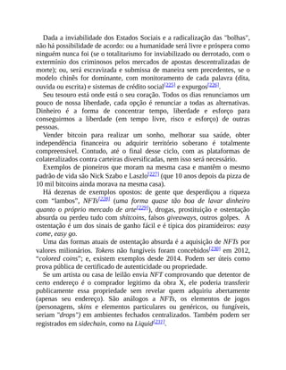 Dada a inviabilidade dos Estados Sociais e a radicalização das "bolhas",
não há possibilidade de acordo: ou a humanidade será livre e próspera como
ninguém nunca foi (se o totalitarismo for inviabilizado ou derrotado, com o
extermínio dos criminosos pelos mercados de apostas descentralizadas de
morte); ou, será escravizada e submissa de maneira sem precedentes, se o
modelo chinês for dominante, com monitoramento de cada palavra (dita,
ouvida ou escrita) e sistemas de crédito social[225] e expurgos[226].
Seu tesouro está onde está o seu coração. Todos os dias renunciamos um
pouco de nossa liberdade, cada opção é renunciar a todas as alternativas.
Dinheiro é a forma de concentrar tempo, liberdade e esforço para
conseguirmos a liberdade (em tempo livre, risco e esforço) de outras
pessoas.
Vender bitcoin para realizar um sonho, melhorar sua saúde, obter
independência financeira ou adquirir território soberano é totalmente
compreensível. Contudo, até o final desse ciclo, com as plataformas de
colateralizados contra carteiras diversificadas, nem isso será necessário.
Exemplos de pioneiros que moram na mesma casa e mantêm o mesmo
padrão de vida são Nick Szabo e Laszlo[227] (que 10 anos depois da pizza de
10 mil bitcoins ainda morava na mesma casa).
Há dezenas de exemplos opostos: de gente que desperdiçou a riqueza
com “lambos”, NFTs[228] (uma forma quase tão boa de lavar dinheiro
quanto o próprio mercado de arte[229]), drogas, prostituição e ostentação
absurda ou perdeu tudo com shitcoins, falsos giveaways, outros golpes. A
ostentação é um dos sinais de ganho fácil e é típica dos piramideiros: easy
come, easy go.
Uma das formas atuais de ostentação absurda é a aquisição de NFTs por
valores milionários. Tokens não fungíveis foram concebidos[230] em 2012,
“colored coins”; e, existem exemplos desde 2014. Podem ser úteis como
prova pública de certificado de autenticidade ou propriedade.
Se um artista ou casa de leilão envia NFT comprovando que detentor de
certo endereço é o comprador legitimo da obra X, ele poderia transferir
publicamente essa propriedade sem revelar quem adquiriu abertamente
(apenas seu endereço). São análogos a NFTs, os elementos de jogos
(personagens, skins e elementos particulares ou genéricos, ou fungíveis,
seriam "drops") em ambientes fechados centralizados. Também podem ser
registrados em sidechain, como na Liquid[231].
 