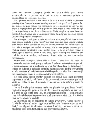 pode até mesmo conseguir janela de oportunidade para matar
sequestradores – já que sabe que se eles te matarem, perdem a
possibilidade de acesso aos bitcoins.
Para grandes quantias, ideal é deixar de 60% a 90% em cold – pode ser
multisig tipo "shamir’s secret sharing scheme", em que 3 de 5 partes têm
que concordar para mover (até mandando para os parentes as palavras em
arquivo criptografado por email); pode ser uma paper e uma chapa de aço
(com passphrase e em locais diferentes). Mais simples, se não tiver um
monte de herdeiros, é dar a um parente cópia das palavras e a outra pessoa
(ou pessoas partes) a passphrase.
Por exemplo: seed para a mãe ou pai – e uma passphrase para esposa
para acessar metade e uma passphrase para padrinho para acessar metade
para dar aos filhos adultos ou aos pais se estiverem em real dificuldade. Se
sua mãe achar que sua mulher te matou, ela impede perpetuamente que a
cônjuge acesse os bitcoins – mas ambas podem legar as referidas chaves a
netos, após a morte da outra. Se sua mãe, esposa e compadre entrarem em
conluio para te roubar, realmente, bitcoin não vai ser sua maior
preocupação.
Outro bom exemplo: viúvo com 5 filhos – uma seed no cofre ou
concretada em casa em lugar que todos os 5 saibam onde está (mas que não
tenham como acessar sem chamar atenção, fazer barulho e ter trabalho) e o
legado de cada um é acessado com uma passphrase que já deu previamente
a cada um deles. O máximo que cada filho poderia roubar é o saldo que já
estava reservado para ele – e seria publicamente sabido.
Se você ainda quiser manter satoshis no celular para fazer pequenos
pagamentos pela LN, tudo bem, só deixe a quantidade de riqueza que você
sairia no bolso na rua desarmado no centro de uma cidade grande de
Banânia.
Se você ainda quiser manter saldos em plataformas para fazer "trade",
capitalizar ou gestão, pelo menos não deixe na mesma plataforma mais de 2
a 3 anos de sua renda nem 10% de seu patrimônio total – e com whitelist
para os bandidos terem que dominar você e te manter vivo por 14 a 16 dias
para poder subtrair o saldo lá.
A tendência é que os esquemas de "falsos giveaways”, “falsas wallets” e
“trade de shitcoins" sejam logo substituídos pelo "wrench attack (trench
hack)" — alguém te dominar metendo furadeira, porrada, choque ou
mutilando você e sua família para que entregue suas chaves.
 