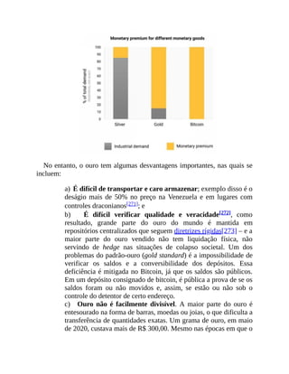 No entanto, o ouro tem algumas desvantagens importantes, nas quais se
incluem:
a) É difícil de transportar e caro armazenar; exemplo disso é o
deságio mais de 50% no preço na Venezuela e em lugares com
controles draconianos[271]; e
b) É difícil verificar qualidade e veracidade[272], como
resultado, grande parte do ouro do mundo é mantida em
repositórios centralizados que seguem diretrizes rígidas[273] – e a
maior parte do ouro vendido não tem liquidação física, não
servindo de hedge nas situações de colapso societal. Um dos
problemas do padrão-ouro (gold standard) é a impossibilidade de
verificar os saldos e a conversibilidade dos depósitos. Essa
deficiência é mitigada no Bitcoin, já que os saldos são públicos.
Em um depósito consignado de bitcoin, é pública a prova de se os
saldos foram ou não movidos e, assim, se estão ou não sob o
controle do detentor de certo endereço.
c) Ouro não é facilmente divisível. A maior parte do ouro é
entesourado na forma de barras, moedas ou joias, o que dificulta a
transferência de quantidades exatas. Um grama de ouro, em maio
de 2020, custava mais de R$ 300,00. Mesmo nas épocas em que o
 