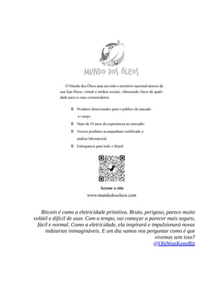 Bitcoin é como a eletricidade primitiva. Bruto, perigoso, parece muito
volátil e difícil de usar. Com o tempo, vai começar a parecer mais seguro,
fácil e normal. Como a eletricidade, ela inspirará e impulsionará novas
indústrias inimagináveis. E um dia vamos nos perguntar como é que
vivemos sem isso?
@ObiWanKenoBit
 