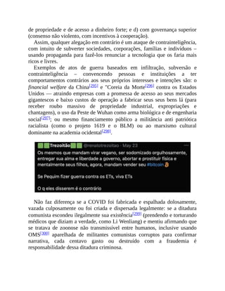 de propriedade e de acesso a dinheiro forte; e d) com governança superior
(consenso não violento, com incentivos à cooperação).
Assim, qualquer alegação em contrário é um ataque de contrainteligência,
com intuito de subverter sociedades, corporações, famílias e indivíduos –
usando propaganda para fazê-los renunciar a tecnologia que os faria mais
ricos e livres.
Exemplos de atos de guerra baseados em infiltração, subversão e
contrainteligência – convencendo pessoas e instituições a ter
comportamentos contrários aos seus próprios interesses e intenções são: o
financial welfare da China[295] e "Coreia da Morte[296] contra os Estados
Unidos — atraindo empresas com a promessa de acesso ao seus mercados
gigantescos e baixo custos de operação a fabricar seus seus bens lá (para
receber roubo massivo de propriedade industrial, expropriações e
chantagens), o uso da Peste de Wuhan como arma biológica e de engenharia
social[297]; ou mesmo financiamento público a militância anti patriótica
racialista (como o projeto 1619 e o BLM) ou ao marxismo cultural
dominante na academia ocidental[298].
Não faz diferença se a COVID foi fabricada e espalhada dolosamente,
vazada culposamente ou foi criada e dispersada legalmente: se a ditadura
comunista escondeu ilegalmente sua existência[299] (prendendo e torturando
médicos que diziam a verdade, como Li Wenliang) e mentiu afirmando que
se tratava de zoonose não transmissível entre humanos, inclusive usando
OMS[300] aparelhada de militantes comunistas corruptos para confirmar
narrativa, cada centavo gasto ou destruído com a fraudemia é
responsabilidade dessa ditadura criminosa.
 