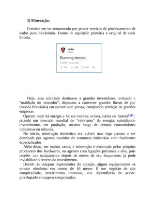 1) Mineração:
Consiste em ser remunerado por prover serviços de processamento de
dados para blockchain. Forma de aquisição primária e original de cada
bitcoin.
Hoje, essa atividade destina-se a grandes investidores, evitando a
“maldição do vencedor”, dispostos a converter grandes fluxos de fiat
(moeda fiduciária) em bitcoin sem pressa, comprando serviços de grandes
empresas.
Operam onde há energia a baixos valores: ociosa, isenta ou furtada[341],
criando um mercado mundial de "valor-piso" da energia, subsidiando
investimentos em produção, mesmo longe de centros consumidores
industriais ou urbanos.
No início, mineração doméstica era viável, mas logo passou a ser
dominada por agentes munidos de estruturas industriais com hardwares
especializados.
Além disso, em muitos casos, a mineração é executada pelos próprios
produtores dos hardwares, ou agentes com ligações próximas a eles, pois
receber um equipamento depois de meses de seu lançamento já pode
inviabilizar o retorno do investimento.
Devido às margens dependentes da cotação, alguns equipamentos se
tornam obsoletos em menos de 16 meses. É um negócio de alta
complexidade, investimento intensivo, alta dependência de acesso
privilegiado e margens comprimidas.
 