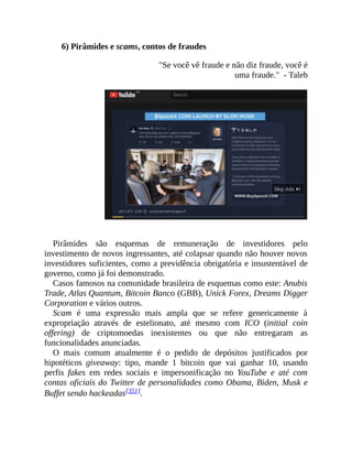 6) Pirâmides e scams, contos de fraudes
"Se você vê fraude e não diz fraude, você é
uma fraude." - Taleb
Pirâmides são esquemas de remuneração de investidores pelo
investimento de novos ingressantes, até colapsar quando não houver novos
investidores suficientes, como a previdência obrigatória e insustentável de
governo, como já foi demonstrado.
Casos famosos na comunidade brasileira de esquemas como este: Anubis
Trade, Atlas Quantum, Bitcoin Banco (GBB), Unick Forex, Dreams Digger
Corporation e vários outros.
Scam é uma expressão mais ampla que se refere genericamente à
expropriação através de estelionato, até mesmo com ICO (initial coin
offering) de criptomoedas inexistentes ou que não entregaram as
funcionalidades anunciadas.
O mais comum atualmente é o pedido de depósitos justificados por
hipotéticos giveaway: tipo, mande 1 bitcoin que vai ganhar 10, usando
perfis fakes em redes sociais e impersonificação no YouTube e até com
contas oficiais do Twitter de personalidades como Obama, Biden, Musk e
Buffet sendo hackeadas[351].
 