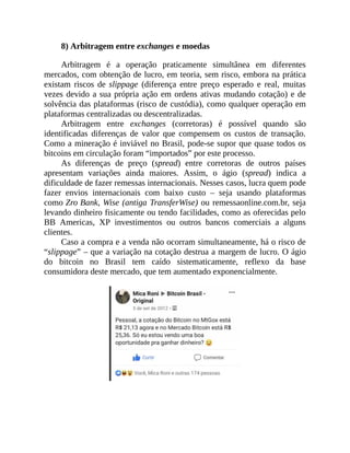 8) Arbitragem entre exchanges e moedas
Arbitragem é a operação praticamente simultânea em diferentes
mercados, com obtenção de lucro, em teoria, sem risco, embora na prática
existam riscos de slippage (diferença entre preço esperado e real, muitas
vezes devido a sua própria ação em ordens ativas mudando cotação) e de
solvência das plataformas (risco de custódia), como qualquer operação em
plataformas centralizadas ou descentralizadas.
Arbitragem entre exchanges (corretoras) é possível quando são
identificadas diferenças de valor que compensem os custos de transação.
Como a mineração é inviável no Brasil, pode-se supor que quase todos os
bitcoins em circulação foram “importados” por este processo.
As diferenças de preço (spread) entre corretoras de outros países
apresentam variações ainda maiores. Assim, o ágio (spread) indica a
dificuldade de fazer remessas internacionais. Nesses casos, lucra quem pode
fazer envios internacionais com baixo custo – seja usando plataformas
como Zro Bank, Wise (antiga TransferWise) ou remessaonline.com.br, seja
levando dinheiro fisicamente ou tendo facilidades, como as oferecidas pelo
BB Americas, XP investimentos ou outros bancos comerciais a alguns
clientes.
Caso a compra e a venda não ocorram simultaneamente, há o risco de
“slippage” – que a variação na cotação destrua a margem de lucro. O ágio
do bitcoin no Brasil tem caído sistematicamente, reflexo da base
consumidora deste mercado, que tem aumentado exponencialmente.
 