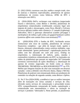 2) (2012-2016): corretoras com fiat, stables e margin trade, sites
de notícias e relatórios especializados, plataformas de apostas
multilaterais de eventos como bitbet.us, ATMs de BTC e
mineração com ASICs;
3) (2016-2020): DeFis, exchanges com sintéticos (negociando
futuros e derivativos, como Bitmex e Deribit), plataformas de
empréstimos colateralizados (viabilizando consumo legal sem
imposto de renda e alavancagem, como Nexo, Blockfi e Celcius),
de trocas offchain (saldos entre clientes) e 2ª camada (Lightning),
Sidecahins, DLCs e gateways alternativos (cartões pré-pagos e
marketplaces de milhas e gift cards), air-gapped hardware wallets
(carteiras offline sem contato físico com terminais)[365].
4) (2020-2024) ETFs e fundos de BTC, facilitando acesso
institucional sem risco de custódia, plataformas de serviços
financeiros completos - que além de margin trade, opções e
futuros, ofereçam colateralizados contra carteiras múltiplas, copy
trade substituindo “gestor profissional”, capitalização passiva de
saldos com bot alocando em cash and carry, lending ou
empréstimo; e, tokenização de índices, ações, moedas e
commodities (sintéticos colateralizados em BTC ou lastreados em
saldos da plataforma) que possam ser negociados 24/7 (tornando
corretoras convencionais de ações obsoletas); e, tokenização de
apostas de eventos negociadas em books como os tokens
TRUMP2020, TRUMP2024 ou BOLSONARO2022[366] na FTX.
Wallets que integrem funções de chat com transações em diversas
camadas - como a Zebedee com Discord, Status, Alipay e WeChat.
Plataformas de podcast com remuneração direta aos produtores de
conteúdo via soluções de segunda camada, como Breeze e Sphinx.
5) Na 5º Era (2024-2028), a tendência é que as wallets interajam
além de transações em várias camadas e serviços de chat,
oferendo outros serviços de comunicação e privacidade (como
VPN, compartilhamento remunerado de banda, capitalização e
colateralizado sem intermediários e oferta ou aceitação de
serviços e produtos "uberizados"). Neste período, as plataformas
 