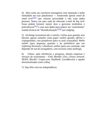 4) Abra conta nas corretoras estrangeiras com reputação e tenha
intimidade em usar plataformas — fornecendo apenas email de
small tech[370] que valorize privacidade e não exija dados
pessoais. Nunca use para nada de relevante e-mail de big tech.
Essas podem fornecer master keys a governos totalitários e
policialescos[371] e usar seus dados para reduzir seu “extremismo”
usando técnicas de “desradicalização”[372] por nudging;
5) Exchange (corretora) não é carteira. Utilize para guardar seus
bitcoins apenas soluções como paper wallets geradas off-line e
criptografadas, com passphrase (para os mais avançados); Wallet
mobile (para pequenas quantias e de preferência que use
Lightning Network); e Hardware wallets (para uso constante, sem
depender de uso de navegadores, com recursos como multisig);
6) Utilize, após referências e pesquisas, demais empresas e
serviços do ecossistema – Fold, Bitrefill, Glin, Celsius network,
NEXO, BlockFi, Crypto.com, Hodlhodl, LocalBitcoins e opções
descentralizadas como a Bisq;
7) Seja feliz com sua independência.
 