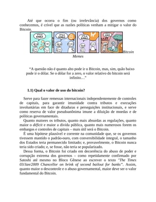 Até que ocorra o fim (ou irrelevância) dos governos como
conhecemos, é crível que as razões políticas venham a mitigar o valor do
Bitcoin.
Bitcoin
Memes
“A questão não é quanto alto pode ir o Bitcoin, mas, sim, quão baixo
pode ir o dólar. Se o dólar for a zero, o valor relativo do bitcoin será
infinito…”
1.1) Qual o valor de uso do bitcoin?
Serve para fazer remessas internacionais independentemente de controles
de capitais, para garantir imunidade contra tributos e execuções
involuntárias em face de ditaduras e perseguições institucionais, e serve
como reserva de valor pseudoanônima imune a diluição de moedas e de
políticas governamentais.
Quanto maiores os tributos, quanto mais absurdas as regulações, quanto
maior o déficit e maior a dívida pública, quanto mais numerosos forem os
embargos e controles de capitais – mais útil será o Bitcoin.
É uma hipótese plausível e corrente na comunidade que, se os governos
tivessem mantido o padrão-ouro, com conversibilidade integral, o tamanho
dos Estados teria permanecido limitado; e, provavelmente, o Bitcoin nunca
teria sido criado; e, se fosse, não teria se popularizado.
Dessa forma, o Bitcoin foi criado em decorrência do abuso de poder e
corrupção extrema dos governos – como repetidamente confirmado por
Satoshi até mesmo no Bloco Gênese ao escrever o texto "The Times
03/Jan/2009 Chancellor on brink of second bailout for banks”. Assim,
quanto maior o descontrole e o abuso governamental, maior deve ser o valor
fundamental do Bitcoin.
 