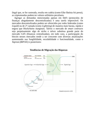 ilegal que, se for rastreada, resulta em cadeia (como Eike Batista foi preso),
as criptomoedas podem ter valores utilitários peculiares.
Agregar as demandas mencionadas apenas em DeFi (protocolos de
finanças alegadamente descentralizadas) é uma tarefa improvável. Os
mercados descentralizados podem ser oferecidos por redes federadas (como
Liquid) ou de 2ª camada (como Lightning) de maneira mais barata, rápida e
segura que blockchains marginais. Talvez o mercado de smart contracts
seja perpetuamente algo de nicho e talvez substitua grande parte do
mercado CeFi (financas centralizadas), em todo caso, a participação do
bitcoin nesses mercados tende a ser crescente com diversas atualizações
aumentando sua fungibilidade, escalabilidade e funcionalidade, como o
Taproot (BIP341) e posteriores:
Tendências de Migração das Riquezas
 